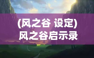 (风之谷 设定) 风之谷启示录：探索守护自然与和平共处之道，从神秘的风之种子寻求永恒之力的奥秘。