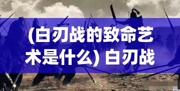 (白刃战的致命艺术是什么) 白刃战的致命艺术：深入分析传统与现代战争中肉搏作战的演变及其影响