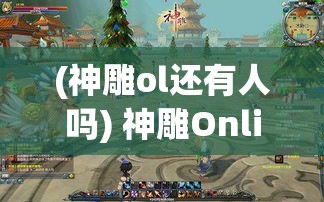 (神雕ol还有人吗) 神雕Online全景探秘: 邂逅江湖奇侠，一同探索武侠世界的奥秘与真谛