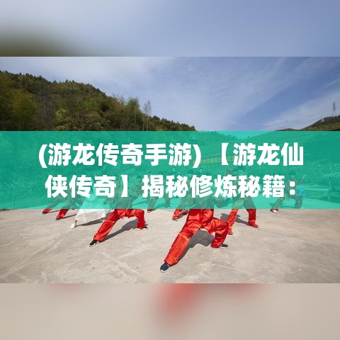 (游龙传奇手游) 【游龙仙侠传奇】揭秘修炼秘籍：传承千年的武道真谛，现代都市的仙侠逐梦之旅！