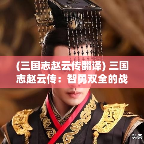 (三国志赵云传翻译) 三国志赵云传：智勇双全的战争英雄——如何在战场上运筹帷幄