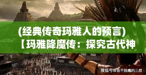 (经典传奇玛雅人的预言) 【玛雅降魔传：探究古代神话与现代影响的融合】——何时古老传说再现？如何影响当代文化？