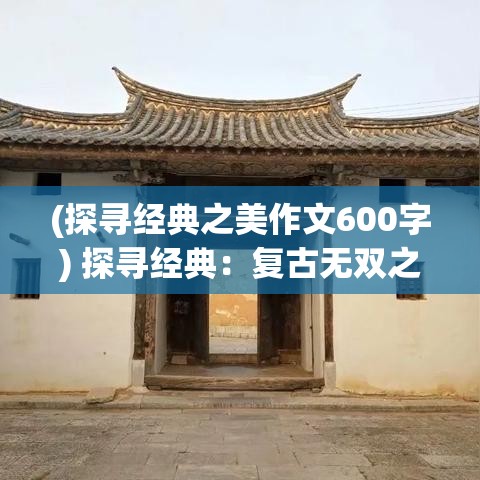 (探寻经典之美作文600字) 探寻经典：复古无双之韵，品味一代风华的独特魅力与历久弥新的哲学智慧